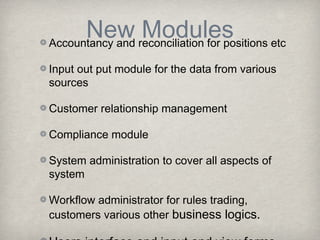 New reconciliation for positions etc
Modules
Accountancy and
Input out put module for the data from various
sources
Customer relationship management
Compliance module
System administration to cover all aspects of
system
Workflow administrator for rules trading,
customers various other business logics.

 