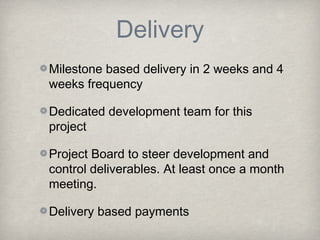 Delivery
Milestone based delivery in 2 weeks and 4
weeks frequency
Dedicated development team for this
project
Project Board to steer development and
control deliverables. At least once a month
meeting.
Delivery based payments

 