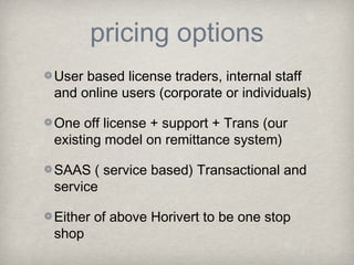 pricing options
User based license traders, internal staff
and online users (corporate or individuals)
One off license + support + Trans (our
existing model on remittance system)
SAAS ( service based) Transactional and
service
Either of above Horivert to be one stop
shop

 
