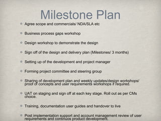 Milestone Plan

Agree scope and commercials/ NDA/SLA etc
Business process gaps workshop
Design workshop to demonstrate the design

Sign off of the design and delivery plan (Milestones/ 3 months)
Setting up of the development and project manager
Forming project committee and steering group
Sharing of development plan and weekly updates/design workshops/
proof of concepts and user requirements workshops if required.
UAT on staging and sign off at each key stage. Roll out as per CMs
choice.
Training, documentation user guides and handover to live
Post implementation support and account management review of user
requirements and continuos product development.

 