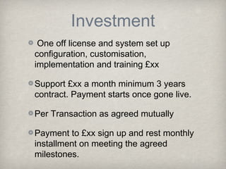 Investment
One off license and system set up
configuration, customisation,
implementation and training £xx
Support £xx a month minimum 3 years
contract. Payment starts once gone live.
Per Transaction as agreed mutually
Payment to £xx sign up and rest monthly
installment on meeting the agreed
milestones.

 