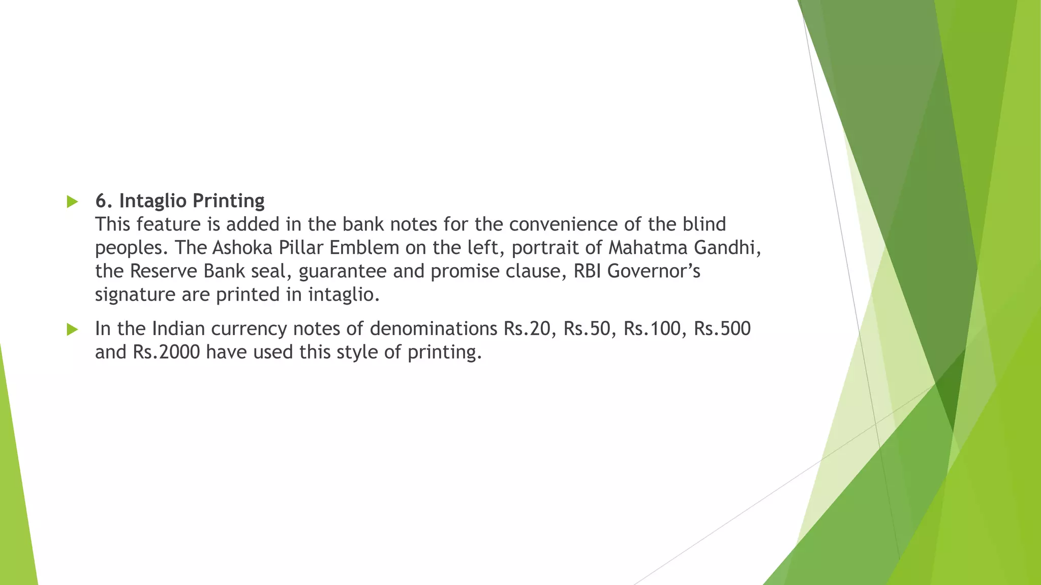  6. Intaglio Printing
This feature is added in the bank notes for the convenience of the blind
peoples. The Ashoka Pillar Emblem on the left, portrait of Mahatma Gandhi,
the Reserve Bank seal, guarantee and promise clause, RBI Governor’s
signature are printed in intaglio.
 In the Indian currency notes of denominations Rs.20, Rs.50, Rs.100, Rs.500
and Rs.2000 have used this style of printing.
 