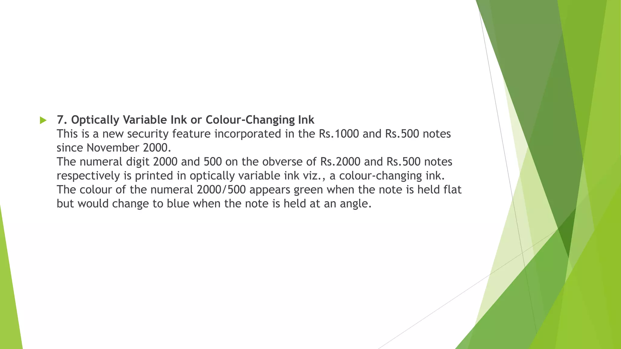  7. Optically Variable Ink or Colour-Changing Ink
This is a new security feature incorporated in the Rs.1000 and Rs.500 notes
since November 2000.
The numeral digit 2000 and 500 on the obverse of Rs.2000 and Rs.500 notes
respectively is printed in optically variable ink viz., a colour-changing ink.
The colour of the numeral 2000/500 appears green when the note is held flat
but would change to blue when the note is held at an angle.
 