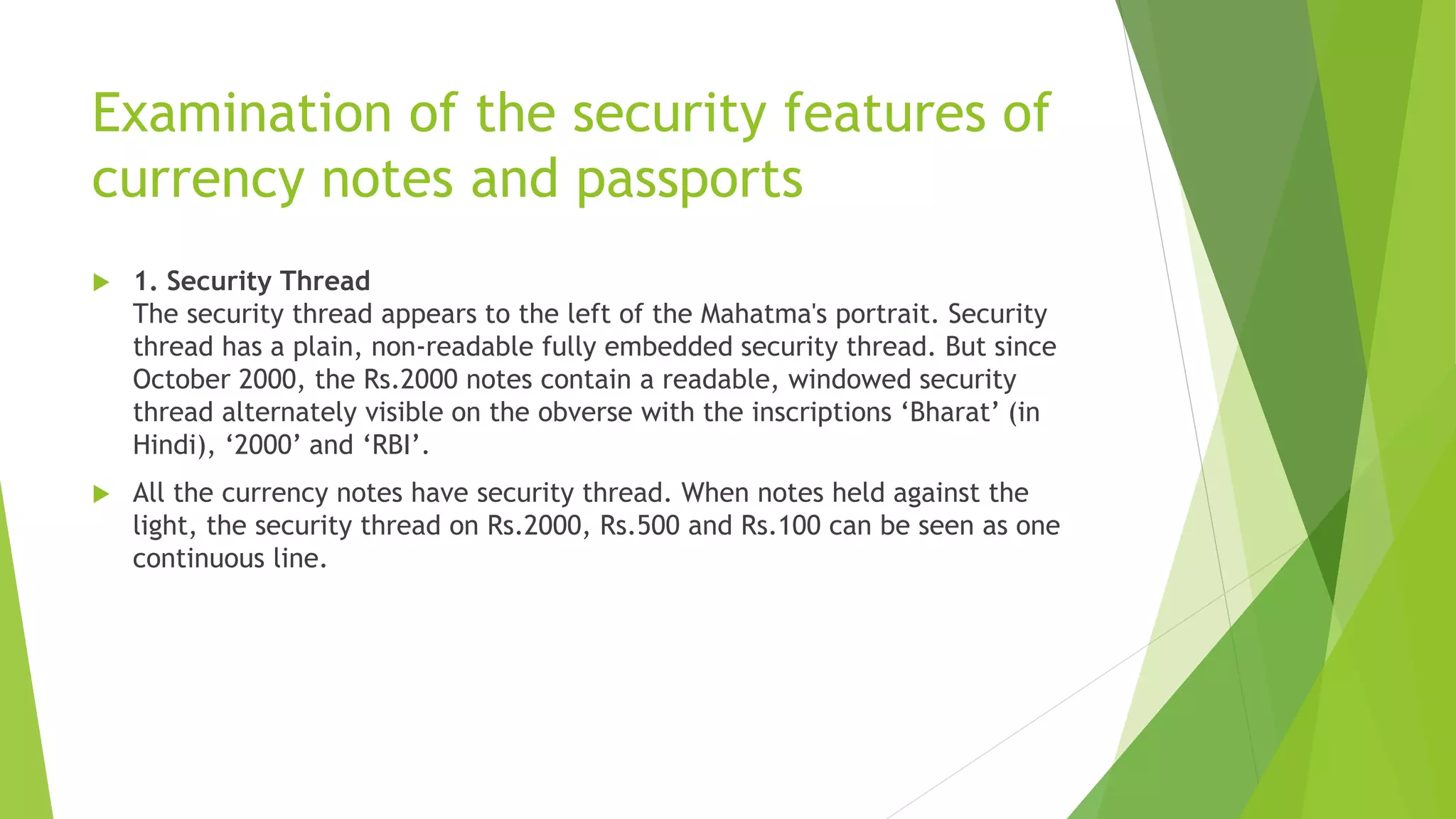Examination of the security features of
currency notes and passports
 1. Security Thread
The security thread appears to the left of the Mahatma's portrait. Security
thread has a plain, non-readable fully embedded security thread. But since
October 2000, the Rs.2000 notes contain a readable, windowed security
thread alternately visible on the obverse with the inscriptions ‘Bharat’ (in
Hindi), ‘2000’ and ‘RBI’.
 All the currency notes have security thread. When notes held against the
light, the security thread on Rs.2000, Rs.500 and Rs.100 can be seen as one
continuous line.
 