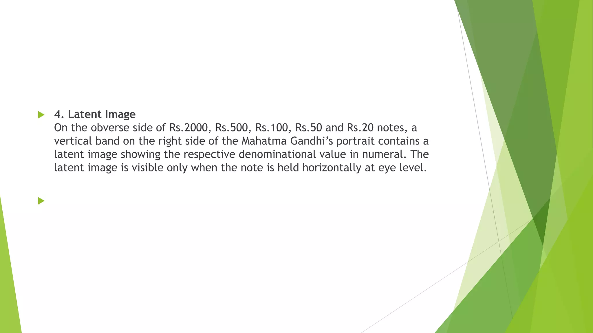  4. Latent Image
On the obverse side of Rs.2000, Rs.500, Rs.100, Rs.50 and Rs.20 notes, a
vertical band on the right side of the Mahatma Gandhi’s portrait contains a
latent image showing the respective denominational value in numeral. The
latent image is visible only when the note is held horizontally at eye level.

 
