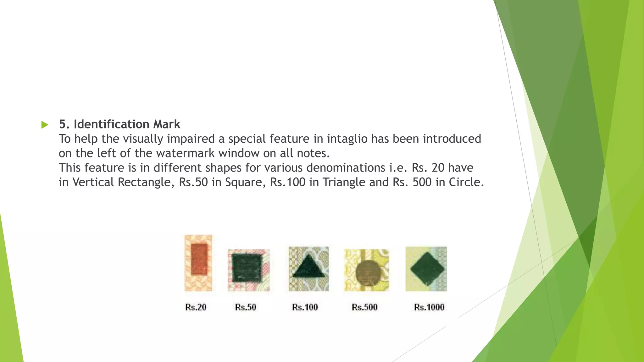  5. Identification Mark
To help the visually impaired a special feature in intaglio has been introduced
on the left of the watermark window on all notes.
This feature is in different shapes for various denominations i.e. Rs. 20 have
in Vertical Rectangle, Rs.50 in Square, Rs.100 in Triangle and Rs. 500 in Circle.
 