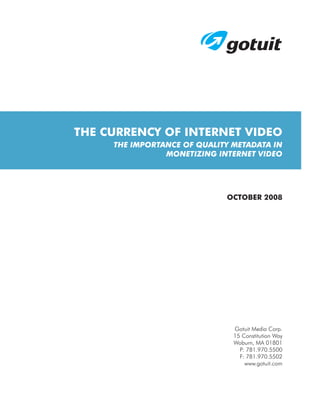THE CURRENCY OF INTERNET VIDEO
     THE IMPORTANCE OF QUALITY METADATA IN
                MONETIZING INTERNET VIDEO




                             OCTOBER 2008




                               Gotuit Media Corp.
                               15 Constitution Way
                               Woburn, MA 01801
                                 P: 781.970.5500
                                 F: 781.970.5502
                                   www.gotuit.com
 