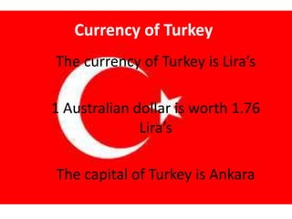 Currency of Turkey
The currency of Turkey is Lira’s
1 Australian dollar is worth 1.76
Lira’s
The capital of Turkey is Ankara
 