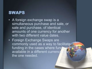 SWAPS
• A foreign exchange swap is a
  simultaneous purchase and sale, or
  sale and purchase, of identical
  amounts of one currency for another
  with two different value dates.
• Foreign Exchange Swaps are
  commonly used as a way to facilitate
  funding in the cases where funds are
  available in a different currency than
  the one needed.
 
