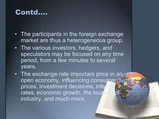 Contd….


• The participants in the foreign exchange
  market are thus a heterogeneous group.
• The various investors, hedgers, and
  speculators may be focused on any time
  period, from a few minutes to several
  years.
• The exchange rate important price in an
  open economy, influencing consumer
  prices, investment decisions, interest
  rates, economic growth, the location of
  industry, and much more.
 
