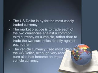 • The US Dollar is by far the most widely
  traded currency.
• The market practice is to trade each of
  the two currencies against a common
  third currency as a vehicle, rather than to
  trade the two currencies directly against
  each other.
• The vehicle currency used most often is
  the US Dollar, although very recently
  euro also has become an important
  vehicle currency.
 