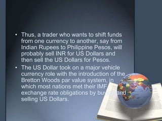 • Thus, a trader who wants to shift funds
  from one currency to another, say from
  Indian Rupees to Philippine Pesos, will
  probably sell INR for US Dollars and
  then sell the US Dollars for Pesos.
• The US Dollar took on a major vehicle
  currency role with the introduction of the
  Bretton Woods par value system, in
  which most nations met their IMF
  exchange rate obligations by buying and
  selling US Dollars.
 