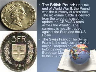 • The British Pound: Until the
  end of World War II, the Pound
  was the currency of reference.
  The nickname Cable is derived
  from the telegrams used to
  update the GBP/USD rates
  across the Atlantic. The
  currency is heavily traded
  against the Euro and the US
  Dollar.
• The Swiss Franc : The Swiss
  Franc is the only currency of a
  major European country that
  belongs neither to the
  European Monetary Union nor
  to the G-7 countries.
 