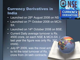 Currency Derivatives in
India
• Launched on 29th August 2008 on NSE.
• Launched on 7th October 2008 on MCX-
  SX.
• Launched on 14th October 2008 on BSE.
• Current Daily average turnover is Rs.
  4500 crore, on each NSE & MCX-SX. (
  last year the figure was only Rs. 300
  crore).
• July 6th 2009, was the most active day,
  to hit the total turnover of Rs. 11,600
  crore from 24 lakh contracts.
 