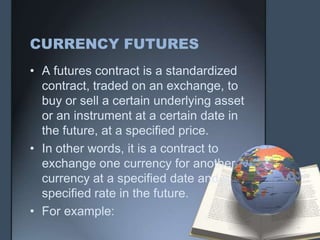 CURRENCY FUTURES
• A futures contract is a standardized
  contract, traded on an exchange, to
  buy or sell a certain underlying asset
  or an instrument at a certain date in
  the future, at a specified price.
• In other words, it is a contract to
  exchange one currency for another
  currency at a specified date and a
  specified rate in the future.
• For example:
 