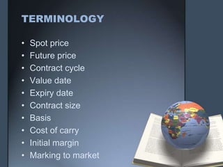 TERMINOLOGY

•   Spot price
•   Future price
•   Contract cycle
•   Value date
•   Expiry date
•   Contract size
•   Basis
•   Cost of carry
•   Initial margin
•   Marking to market
 