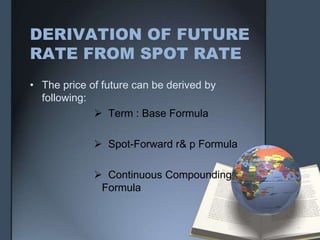 DERIVATION OF FUTURE
RATE FROM SPOT RATE
• The price of future can be derived by
  following:
              Term : Base Formula

              Spot-Forward r& p Formula

              Continuous Compounding
              Formula
 