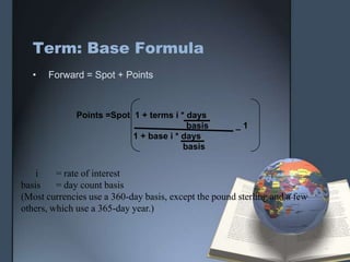 Term: Base Formula
  •   Forward = Spot + Points



              Points =Spot 1 + terms i * days
                                         basis        _1
                           1 + base i * days
                                        basis


    i    = rate of interest
basis    = day count basis
(Most currencies use a 360-day basis, except the pound sterling and a few
others, which use a 365-day year.)
 