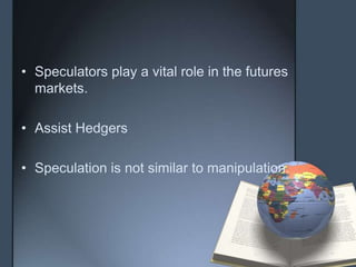 • Speculators play a vital role in the futures
  markets.

• Assist Hedgers

• Speculation is not similar to manipulation.
 