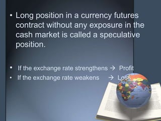 • Long position in a currency futures
  contract without any exposure in the
  cash market is called a speculative
  position.

•   If the exchange rate strengthens  Profit
• If the exchange rate weakens      Loss
 