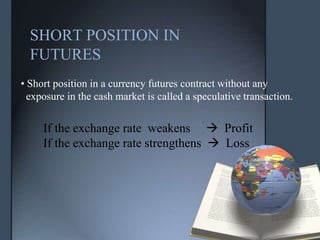 SHORT POSITION IN
  FUTURES
• Short position in a currency futures contract without any
  exposure in the cash market is called a speculative transaction.


     If the exchange rate weakens  Profit
     If the exchange rate strengthens  Loss
 