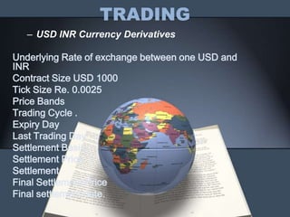 TRADING
   – USD INR Currency Derivatives

Underlying Rate of exchange between one USD and
INR
Contract Size USD 1000
Tick Size Re. 0.0025
Price Bands
Trading Cycle .
Expiry Day
Last Trading Day
Settlement Basis.
Settlement Price.
Settlement
Final Settlement Price
Final settlement date.
 