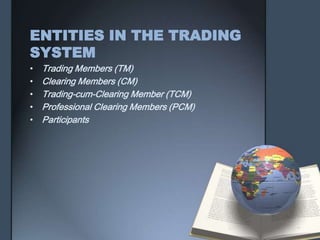 ENTITIES IN THE TRADING
SYSTEM
•   Trading Members (TM)
•   Clearing Members (CM)
•   Trading-cum-Clearing Member (TCM)
•   Professional Clearing Members (PCM)
•   Participants
 