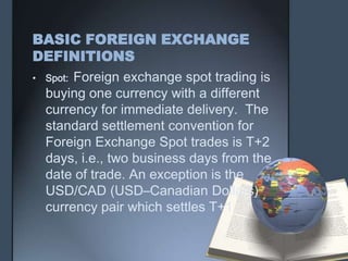 BASIC FOREIGN EXCHANGE
DEFINITIONS
• Spot: Foreign exchange spot trading is
  buying one currency with a different
  currency for immediate delivery. The
  standard settlement convention for
  Foreign Exchange Spot trades is T+2
  days, i.e., two business days from the
  date of trade. An exception is the
  USD/CAD (USD–Canadian Dollars)
  currency pair which settles T+1.
 