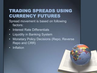 TRADING SPREADS USING
CURRENCY FUTURES
Spread movement is based on following
  factors:
• Interest Rate Differentials
• Liquidity in Banking System
• Monetary Policy Decisions (Repo, Reverse
  Repo and CRR)
• Inflation
 