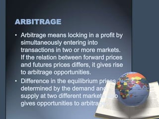 ARBITRAGE
• Arbitrage means locking in a profit by
  simultaneously entering into
  transactions in two or more markets.
  If the relation between forward prices
  and futures prices differs, it gives rise
  to arbitrage opportunities.
• Difference in the equilibrium prices
  determined by the demand and
  supply at two different markets also
  gives opportunities to arbitrage.
 