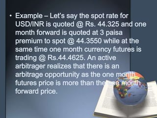 • Example – Let’s say the spot rate for
  USD/INR is quoted @ Rs. 44.325 and one
  month forward is quoted at 3 paisa
  premium to spot @ 44.3550 while at the
  same time one month currency futures is
  trading @ Rs.44.4625. An active
  arbitrager realizes that there is an
  arbitrage opportunity as the one month
  futures price is more than the one month
  forward price.
 