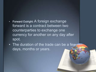 • Forward Outright: A
                 foreign exchange
  forward is a contract between two
  counterparties to exchange one
  currency for another on any day after
  spot.
• The duration of the trade can be a few
  days, months or years.
 