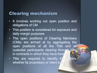 Clearing mechanism
• It involves working out open position and
  obligations of CM
• This position is considered for exposure and
  daily margin purposes
• The open positions of Clearing Members
  (CMs) are arrived at by aggregating the
  open positions of all the TMs and all
  custodial participants clearing through him,
  in contracts in which they have traded.
• TMs are required to identify the orders,
  whether its proprietary or client based
 