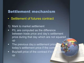 Settlement mechanism
• Settlement of futures contract

1) Mark to market settlement
 P/L are computed as the difference
   between trade price and day’s settlement
   price during that day which are not squared
   up
 The previous day;s settlement price and
   today’s settlement price if the contract is b/f
 Buy/sell price of the contract if it is squared
   up
 