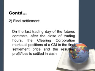 Contd…
2) Final settlement:

 On the last trading day of the futures
 contracts, after the close of trading
 hours, the Clearing Corporation
 marks all positions of a CM to the final
 settlement price and the resulting
 profit/loss is settled in cash
 