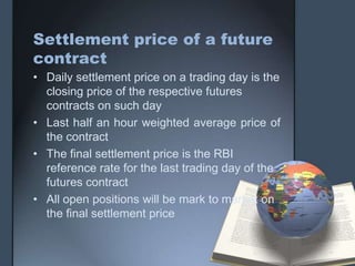 Settlement price of a future
contract
• Daily settlement price on a trading day is the
  closing price of the respective futures
  contracts on such day
• Last half an hour weighted average price of
  the contract
• The final settlement price is the RBI
  reference rate for the last trading day of the
  futures contract
• All open positions will be mark to market on
  the final settlement price
 