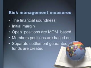 Risk management measures
•   The financial soundness
•   Initial margin
•   Open positions are MOM based
•   Members positions are based on
•   Separate settlement guarantee
    funds are created
 