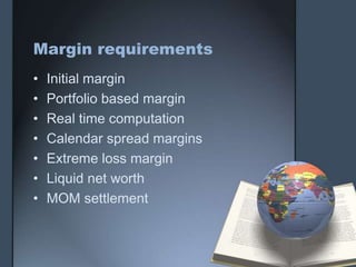 Margin requirements
•   Initial margin
•   Portfolio based margin
•   Real time computation
•   Calendar spread margins
•   Extreme loss margin
•   Liquid net worth
•   MOM settlement
 