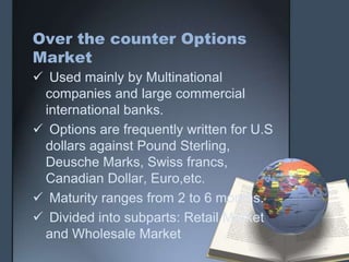 Over the counter Options
Market
 Used mainly by Multinational
 companies and large commercial
 international banks.
 Options are frequently written for U.S
 dollars against Pound Sterling,
 Deusche Marks, Swiss francs,
 Canadian Dollar, Euro,etc.
 Maturity ranges from 2 to 6 months.
 Divided into subparts: Retail Market
 and Wholesale Market
 