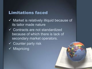 Limitations faced
 Market is relatively illiquid because of
 its tailor made nature
 Contracts are not standardized
 because of which there is lack of
 secondary market operators.
 Counter party risk
 Mispricing
 