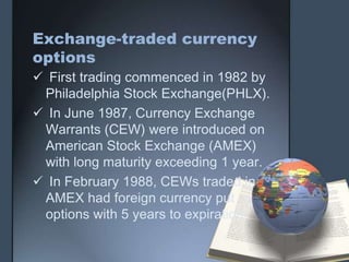 Exchange-traded currency
options
 First trading commenced in 1982 by
 Philadelphia Stock Exchange(PHLX).
 In June 1987, Currency Exchange
 Warrants (CEW) were introduced on
 American Stock Exchange (AMEX)
 with long maturity exceeding 1 year.
 In February 1988, CEWs traded in
 AMEX had foreign currency put
 options with 5 years to expiration.
 