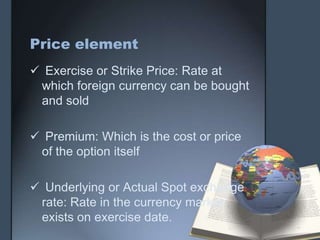 Price element
 Exercise or Strike Price: Rate at
 which foreign currency can be bought
 and sold

 Premium: Which is the cost or price
 of the option itself

 Underlying or Actual Spot exchange
 rate: Rate in the currency market
 exists on exercise date.
 