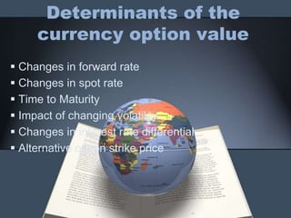 Determinants of the
     currency option value
 Changes in forward rate
 Changes in spot rate
 Time to Maturity
 Impact of changing volatility
 Changes in interest rate differential
 Alternative option strike price
 