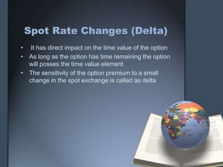 Spot Rate Changes (Delta)
• It has direct impact on the time value of the option
• As long as the option has time remaining the option
  will posses the time value element
• The sensitivity of the option premium to a small
  change in the spot exchange is called as delta
 