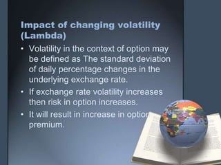 Impact of changing volatility
(Lambda)
• Volatility in the context of option may
  be defined as The standard deviation
  of daily percentage changes in the
  underlying exchange rate.
• If exchange rate volatility increases
  then risk in option increases.
• It will result in increase in option
  premium.
 
