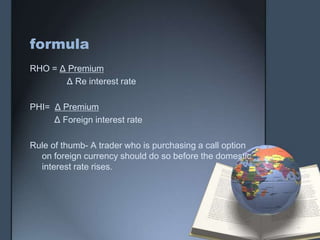 formula
RHO = Δ Premium
       Δ Re interest rate

PHI= Δ Premium
     Δ Foreign interest rate

Rule of thumb- A trader who is purchasing a call option
  on foreign currency should do so before the domestic
  interest rate rises.
 