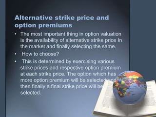 Alternative strike price and
option premiums
• The most important thing in option valuation
  is the availability of alternative strike price In
  the market and finally selecting the same.
• How to choose?
• This is determined by exercising various
  strike prices and respective option premium
  at each strike price. The option which has
  more option premium will be selected and
  then finally a final strike price will be
  selected.
 