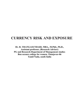 CURRENCY RISK AND EXPOSURE
Dr. R. THANGASUNDARI, MBA., M.Phil., Ph.D.,
Assistant professor, (Research Adviser)
PG and Research Department of Management studies
Bon secours college for women, Thanjavur-06
Tamil Nadu, south India
 