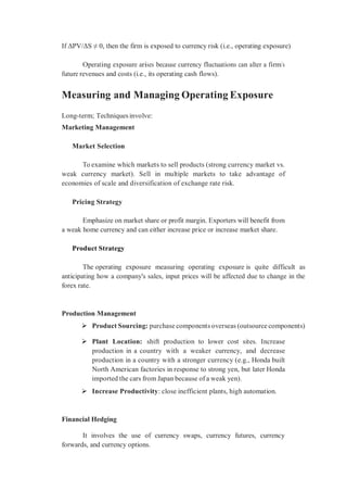 If ΔPV/ΔS ≠ 0, then the firm is exposed to currency risk (i.e., operating exposure)
Operating exposure arises because currency fluctuations can alter a firm’s
future revenues and costs (i.e., its operating cash flows).
Measuring and Managing Operating Exposure
Long-term; Techniques involve:
Marketing Management
Market Selection
To examine which markets to sell products (strong currency market vs.
weak currency market). Sell in multiple markets to take advantage of
economies of scale and diversification of exchange rate risk.
Pricing Strategy
Emphasize on market share or profit margin. Exporters will benefit from
a weak home currency and can either increase price or increase market share.
Product Strategy
The operating exposure measuring operating exposure is quite difficult as
anticipating how a company's sales, input prices will be affected due to change in the
forex rate.
Production Management
 Product Sourcing: purchase components overseas (outsource components)
 Plant Location: shift production to lower cost sites. Increase
production in a country with a weaker currency, and decrease
production in a country with a stronger currency (e.g., Honda built
North American factories in response to strong yen, but later Honda
imported the cars from Japan because of a weak yen).
 Increase Productivity: close inefficient plants, high automation.
Financial Hedging
It involves the use of currency swaps, currency futures, currency
forwards, and currency options.
 