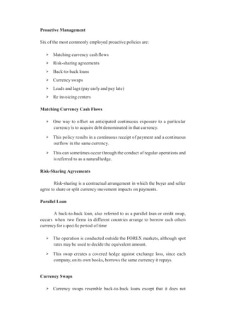 Proactive Management
Six of the most commonly employed proactive policies are:
➢ Matching currency cashflows
➢ Risk-sharing agreements
➢ Back-to-back loans
➢ Currency swaps
➢ Leads and lags (pay early and pay late)
➢ Re invoicing centers
Matching Currency Cash Flows
➢ One way to offset an anticipated continuous exposure to a particular
currency is to acquire debt denominated in that currency.
➢ This policy results in a continuous receipt of payment and a continuous
outflow in the same currency.
➢ This can sometimes occur through the conduct of regular operations and
is referred to as a naturalhedge.
Risk-Sharing Agreements
Risk-sharing is a contractual arrangement in which the buyer and seller
agree to share or split currency movement impacts on payments.
Parallel Loan
A back-to-back loan, also referred to as a parallel loan or credit swap,
occurs when two firms in different countries arrange to borrow each other’s
currency for a specific period of time
➢ The operation is conducted outside the FOREX markets, although spot
rates may be used to decide the equivalent amount.
➢ This swap creates a covered hedge against exchange loss, since each
company, onits own books, borrows the same currency it repays.
Currency Swaps
➢ Currency swaps resemble back-to-back loans except that it does not
 